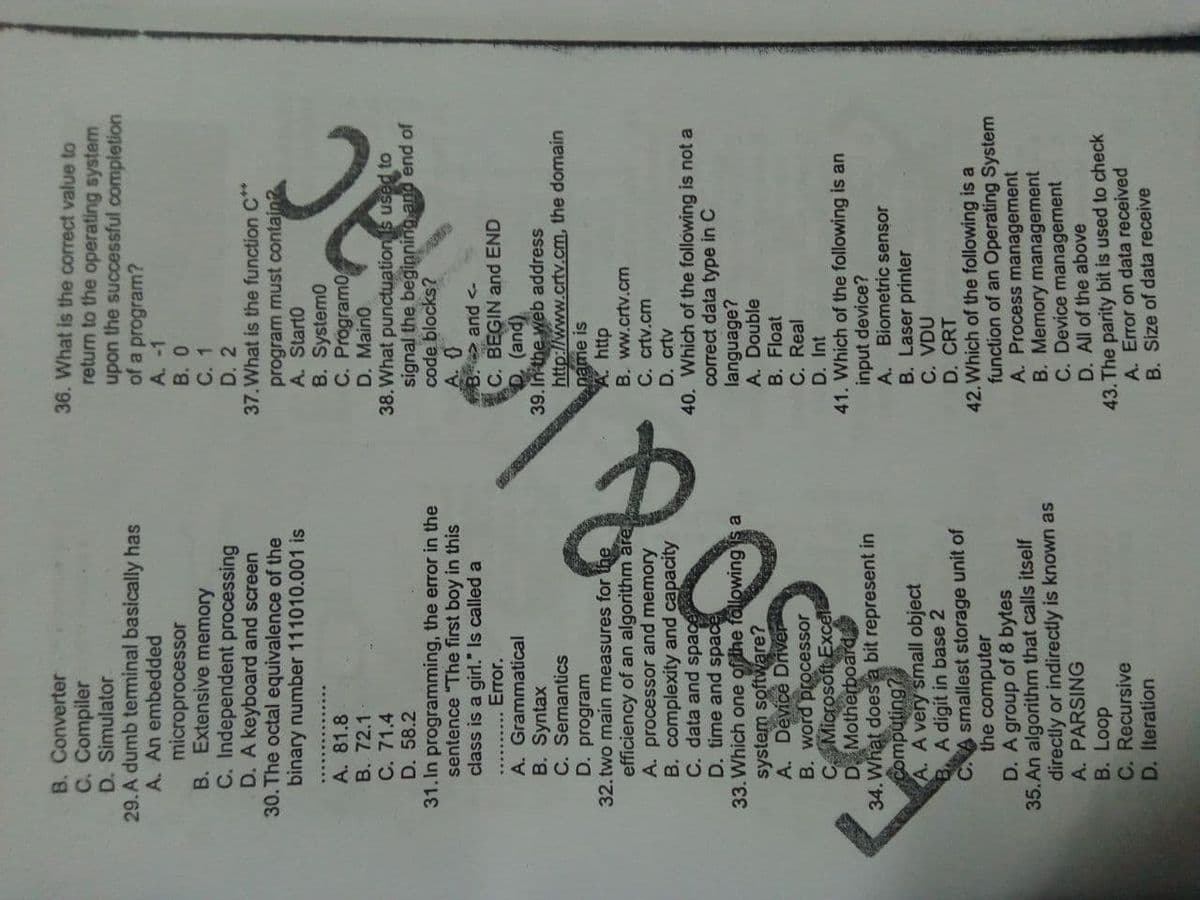 B. Converter
C. Compiler
D. Simulator
29.A dumb teminal basically has
A. An embedded
microprocessor
B. Extensive memory
C. Independent processing
D. A keyboard and screen
30. The octal equivalence of the
binary number 111010.001 is
36. What is the correct value to
return to the operating system
upon the successful completion
of a program?
A. -1
B. 0
C. 1
D. 2
37.What is the function C**
program must contain?
A. Start0
B. System0
C. Program0
D. Main0
38.What punctuation s used to
signal the beginning and end of
code blocks?
A. 81.8
B. 72.1
C. 71.4
D. 58.2
31.In programming, the error in the
sentence "The first boy in this
class is a girl." Is called a
B. and <-
C. BEGIN and END
D. (and)
39. In the web address
http://www.crtv.cm, the domain
name is
A. http
A. Grammatical
B. Syntax
C. Semantics
D. program
32. two main measures for the
efficiency of an algorithm are
A. processor and memory
B. complexity and capacity
C. data and space
D. time and space
D. Motherboard
34. What does a bit represent in
computing?
A. A very small object
B. A digit in base 2
C.A smallest storage unit of
the computer
D. A group of 8 bytes
35. An algorithm that calls itself
directly or indirectly is known as
A. PARSING
B. Loop
C. Recursive
D. Iteration
B. ww.crtv.cm
C. crtv.cm
D. crtv
40. Which of the following is not a
correct data type in C
language?
A. Double
B. Float
C. Real
D. Int
41. Which of the following is an
input device?
A. Biometric sensor
B. Laser printer
C. VDU
D. CRT
42. Which of the following is a
function of an Operating System
A. Process management
B. Memory management
C. Device management
D. All of the above
43. The parity bit is used to check
A. Error on data received
B. Size of data receive
