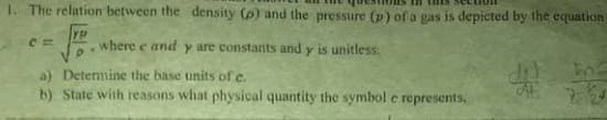 1. The relation between the density (p) and the pressure (p) of a gas is depicted by the equation
YP
where e and y are constants and y is unitless.
a) Detemine the base units of c.
b) State with reasons what physical quantity the symbol e represents,
