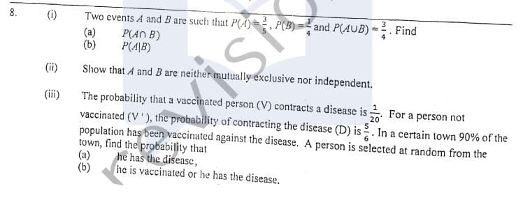 8.
(i)
Two events A and B are such that P(A)=, P(B) =
and P(AUB) =
. Find
%3D
(a)
(b)
P(AN B)
P(A\B)
(ii)
Show that A and B are neither mutually exclusive nor independent.
The probability that a vaccinated person (V) contracts a disease is For a person not
vaccinated (V'), the probability of contracting the disease (D) is
population has been vaccinated against the disease. A person is selected at random from the
town, find the probability that
(a)
(iii)
20
In a certain town 90% of the
he has the diseasc,
he is vaccinated or he has the disease.
(b)
