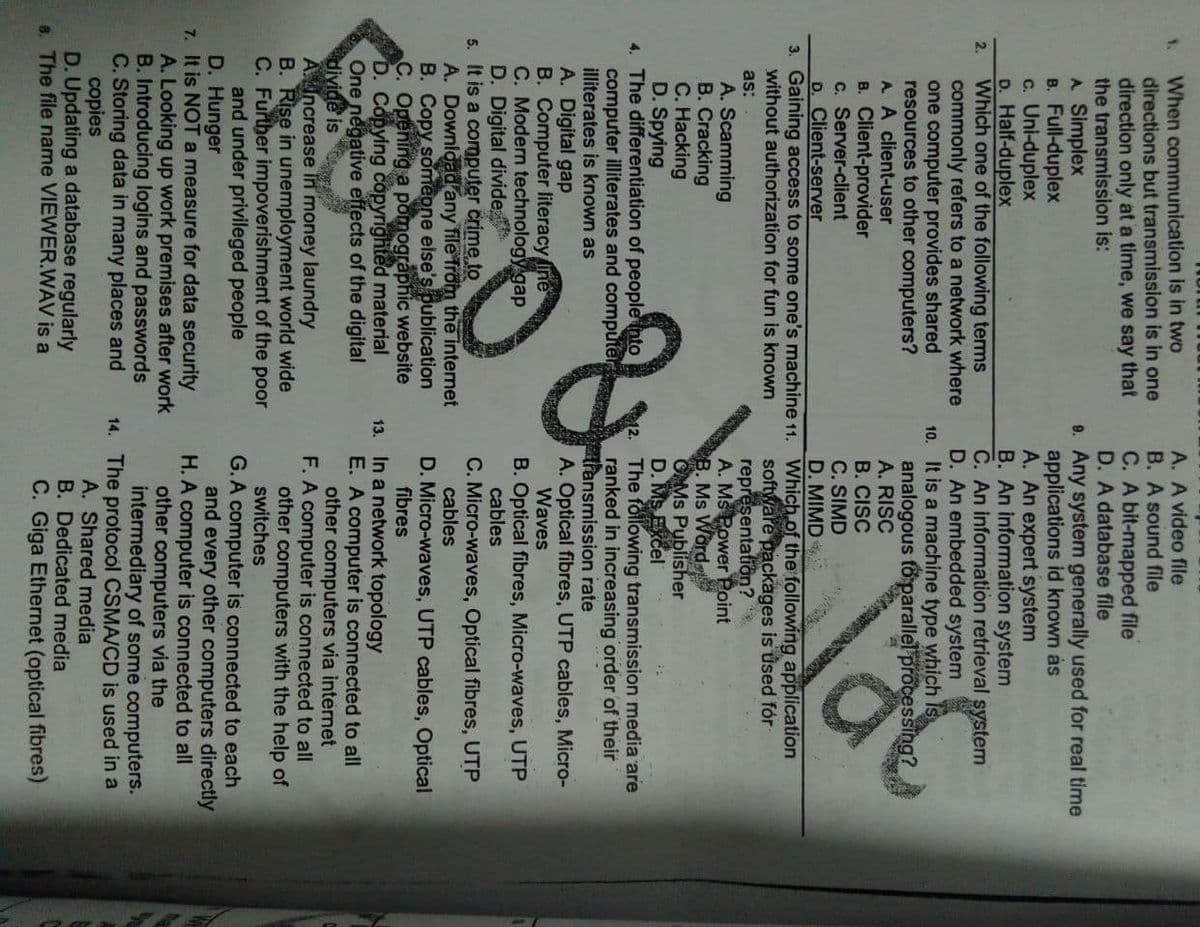 A. A video file
B. A sound file
When communication is in two
directions but transmission is in one
direction only at a time, we say that
the transmission is:
A Simplex
B. Full-duplex
c. Uni-duplex
D. Half-duplex
Which one of the following terms
commonly refers to a network where
one computer provides shared
resources to other computers?
A. A client-user
1.
C. A bit-mapped file
D. A database file
9. Any system generally used for real time
applications id known ás
A. An expert system
B. An information system
C. An information retrieval system
D. An embedded system
10. It is a machine type which is
analogous fo parallel processing?
A. RISC
B. CISC
C. SIMD
D. MIMD
2.
B. Client-provider
c. Server-client
D. Client-server
3. Gaining access to some one's machine 11. Which of the following application
without authorization for fun is known
software packages is used fór
representatiön?
A. MS Power Point
B. Ms Word
OMs Publisher
D. MS Excel
The following transmission media are
ranked in increasing order of their
transmission rate
A. Optical fibres, UTP cables, Micro-
Waves
as:
A. Scamming
B. Cracking
C. Hacking
D. Spying
4. The differentiation of people nto
computer illiterates and computer
illiterates is known as
A. Digital gap
B. Computer literacy ine
C. Modern technology gap
D. Digital divide
5. It is a computer crime to
A. Download any file Trom the internet
B. Copy someone else's publication
C. Opening a pomographic website
D. Copying copyrighted material
One negative effects of the digital
divide is
AIncrease in money laundry
B. Rise in unemployment world wide
C. Further impoverishment of the poor
and under privileged people
D. Hunger
7. It is NOT a measure for data security
A. Looking up work premises after work
B. Introducing logins and passwords
C. Storing data in many places and
copies
D. Updating a database regularly
6. The file name VIEWER.WAV is a
B. Optical fibres, Micro-waves, UTP
cables
C. Micro-waves, Optical fibres, UTP
cables
D. Micro-waves, UTP cables, Optical
fibres
13. In a network topology
E. A computer is connected to all
other computers via internet
F. A computer is connected to all
other computers with the help of
switches
G.A computer is connected to each
and every other computers directly
H. A computer is connected to all
other computers via the
intermediary of some computers.
14. The protocol CSMA/CD is used in a
A. Shared media
B. Dedicated media
C. Giga Ethernet (optical fibres)
