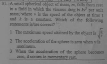 31. A small spherical object of mass, m, falls from rest
in a fluid in which the viscous drag is kv per unit
mass, where v is the speed of the object at time t
and k is a constant. Which of the following
statements is/are correct?
1 The maximum speed attained by the object is
2 The acceleration of the sphere is zero when v is
maximum.
3 When the acceleration of the sphere becomes
zero, it comes to momentary rest.
