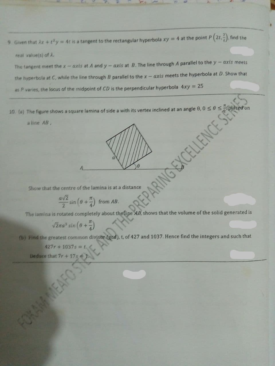 9 Given that 2x +ty 4t is a tangent to the rectangular hyperbola xy = 4 at the point P (2t,-), find the
real value(s) of 2.
The tangent meet the x-azis at A and y - azis at B. The line through A parallel to the y- axis meets
the hyperbola at C, while the line through B parallel to the z – axis meets the hyperbola at D. Show that
as P varies, the locus of the midpoint of CD is the perpendicular hyperbola 4xy = 25
10. (a) The figure shows a square lamina of side a with its vertex inclined at an angle 0,0 SOS pla
a line AB,
A.
Show that the centre of the lamina is at a distance
sin (9+) from AB.
2.
The lamina is rotated completely about the lipe AB, shows that the volume of the solid generated is
VZna? sin (9+)
(b) Find the greatest common divisor (gcd), t, of 427 and 1037. Hence find the integers and such that
427r+1037s =t.
Deduce that 7r+ 17s
FORAM MEAFO STRVE ANO THE PREPARING EXCELLENCE SER
