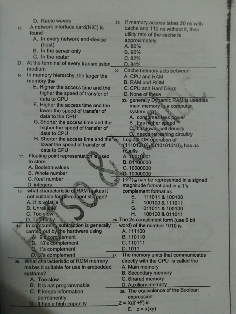 D. Radio waves
A network interface card(NIC) is
found
A. In every network end-device
(host)
B. In the server only
C. In the router
21. If memory access takes 20 ns with
cache and 110 ns without it, then
utility rate of the cache is
approximately
A. 80%
B. 90%
C. 82%
D. 84%
22. Cache memory acts between
A. CPU and RAM
B. RAM and ROM
15.
D. At the terminal of every transmission_
medium
In memory hierarchy, the larger the
memory the
E. Higher the access time and the
higher the speed of transfer of
data to CPU
F. Higher the access time and the
lower the speed of transfer of
data to the CPU
G. Shorter the access time and the
higher the speed of transfer of
data to CPU
H. Shorter the access time and the
lower the speed of transfer of
data to CPU
16.
C. CPU and Hard Disks
D. None of these
23. generally Dynamic RAM is used as
main memory
computer
system as it
A. consumes less power
B. has higher speed
C has lower cell density
D. needs refreshing circuitry
Logic X-OR operation of
(11101010)2& (10101010)2 has as
results
A. 10010001
B. 01100000
C. 10000000
D. 10000000
(-27)10 can be represented in a signed
magnitude format and in a 1's
complement format as
E.
F.
G.
17. Floating point representation is used
to store
A. Boolean values
B. Whole number
C. Real number
D. integers
18. what characteristic of RAM makes it
not suitable for permänent storage?
A. It is volatile
B. Unreliable
C. Too slow
111011 & 100100
100100 & 111011
011011 & 100100
100100 & 011011
S8
Н.
In computers, subtraction is generally
carried out by the hardware using
A. 9 complement
B. 10's complement
1's complement
D 2's complement
20. What characteristic of ROM memory
makes it suitable for use in embedded
systems?
A. Too slow
B. It is not programmable
C. It keeps information
permanently
D. It has a high capacity
26. The 2s compliment form (use 6 bit
word) of the number 1010 is
A. 111100
B. 110110
C. 110111
D. 1011
27. The memory units that communicates
directly with the CPU is called the
A. Main memory
B. Secondary memory
C. Shared memory
D. Auxiliary memory
28. The equivalence of the Boolean
expression:
z=X(X+P) is
E. z=x(xy)
19.
