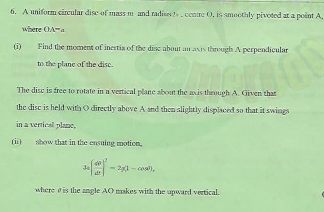 6. A uniform circular disc of mass m and radius 2a . centre O, is smoothly pivoted at a point A,
where OA=a.
(i)
Find the moment of inertia of the disc about an avis through A perpendicular
to the plane of the disc.
The disc is free to rotate in a vertical plane about the axis through A. Given that
the disc is held with O directly above A and then slightly displaced so that it swings
in a vertical plane,
(ii)
show that in the ensuing motion,
de
3a
dt
= 29(1 – cos0),
%3D
where o is the angle AO makes with the upward vertical.
