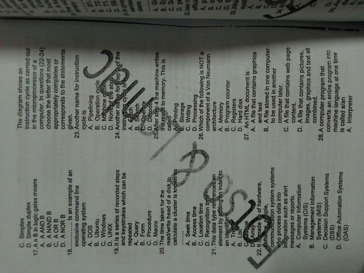 The diagram shows an
instruction cycle as carried out
in the microprocessor of a
computer. In questions (22-24)
choose the letter that most
C. Simplex
D. Simple duplex
17.An B in logic gates means
A. A AND B
B. A NAND B
C. A OR B
D. A NOR B
18..
exclusive command line
operating system
A. DOS
B. Ubuntu
C. Windows
appropriately completes or
corresponds to the statements
given.
23. Another name for instruction
cycle is
A. Pipelining
Is an example of an
A 81.
B. 72
C. 71
XINN 'a
19.It is a series of recorded steps
and keystrokes which can be
repeated
A. Query
B. Form
C. Procedure
D. Macro
20. The time taken for the
read/write head of a disk to
calculate a cluster is known as
5.
instruction
A. Fetch
B. Search
COperate
aud ut
senter
dass
...***
A Ga
B. S
C. S
D. pm
epoe
A. Seek time
B. Access time
C. Location time
D. Recognition time
21. This data type references an
element by adding an indexto
an identifier
A. Tree
B. List
CQueue
D Array
22. It ismade up of hardware,
software, people,
communication system systems
who process data into
information such as alert
messages or reports.
A. Computer Information
Systems (CIS)
B. Management Information
Systems (MIS)
C. Decision Support Systems
(DSS)
D. Office Automation Systems
(OAS)
25.After step 4 the machine writes
the result to memory. This is
called
A Printing
B. Storage
C. Writing
D. Processing
26. Which of the following is NOT a
component of a Von Neumann
architecture
A. Memory
B. Program counter
C. Registers
D. Hard disk
27. An HTML document is
A. A file that contains graphics
and text
B. A file stored in one computer
ON
effici
A. p
B. C
33. Whi
to be used in another
34.Wn
computer later.
C. A file that contains web page
content.
D. A file that contains pictures,
images, graphics and text all
combined.
28.A computer program that
converts an entire program into
machine language at one time
is called a/an
A. Interpreter
