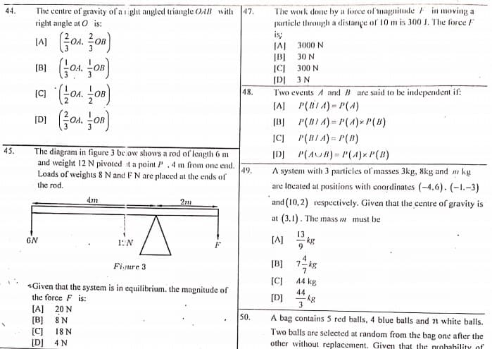 The work done by a force of magnitude F in moving a
particle through a distançe of 10 m is 300 J. The force F
is;
IA 3000 N
IBJ 30 N
ICI 300 N
IDI 3 N
The centre of gravity of a iiglht angled triangle OAB with
right angle at O is:
44.
47.
[A]
20B
vo Iv
48.
Two events A and B are said to be independent if:
(AJ P(BIA) = P(4)
(BJ P(BIA) = P(A)xP(B)
|CJ P(BIA)= P(B)
IDI fon jon)
45.
The diagram in figure 3 be ow shows a rod of length 6 m
and weight 12 N pivoted it a point P. 4 m from one end.
IDJ P(AUB)= P(4)x P(B)
A system with 3 particles of masses 3kg, 8kg and m kg
are located at positions with coordinates (-4.6). (-1.-3)
Loads of weights 8 N and FN are placed at the ends of
19.
the rod.
4m
2m
and (10, 2) respectively. Given that the centre of gravity is
at (3,1). The inass m must be
GN
1:N
[A]
kg
F
[B]
kg
7
Finure 3
[CJ
44 kg
Given that the system is in equilibrium. the magnitude of
the force F is:
44
[D]
3
[A] 20 N
[B] 8 N
[C]
50.
A bag contains 5 red balls, 4 blue balls and 2 white balls.
18 N
[D] 4 N
Two balls are selected at random from the bag one after the
other without replacement. Given that the probahility of
