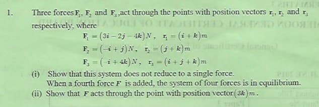 Three forces F, E, and F, ,act through the points with position vectors r, 1, and r,
ITA
1.
respectively, where
F = (3i – 2j – Ak)N, = (i+ k)m
F, = (-i + j)N, r, = (j + k}m
F, = (-i + 4k)N, I,- (i + j + k)m
%3D
%3D
%3D
%3D
(i) Show that this system does not reduce to a single force.
When a fourth force F is added, the system of four forces is in equilibrium.
(ii) Show that F acts through the point with position vector (3k) m.
