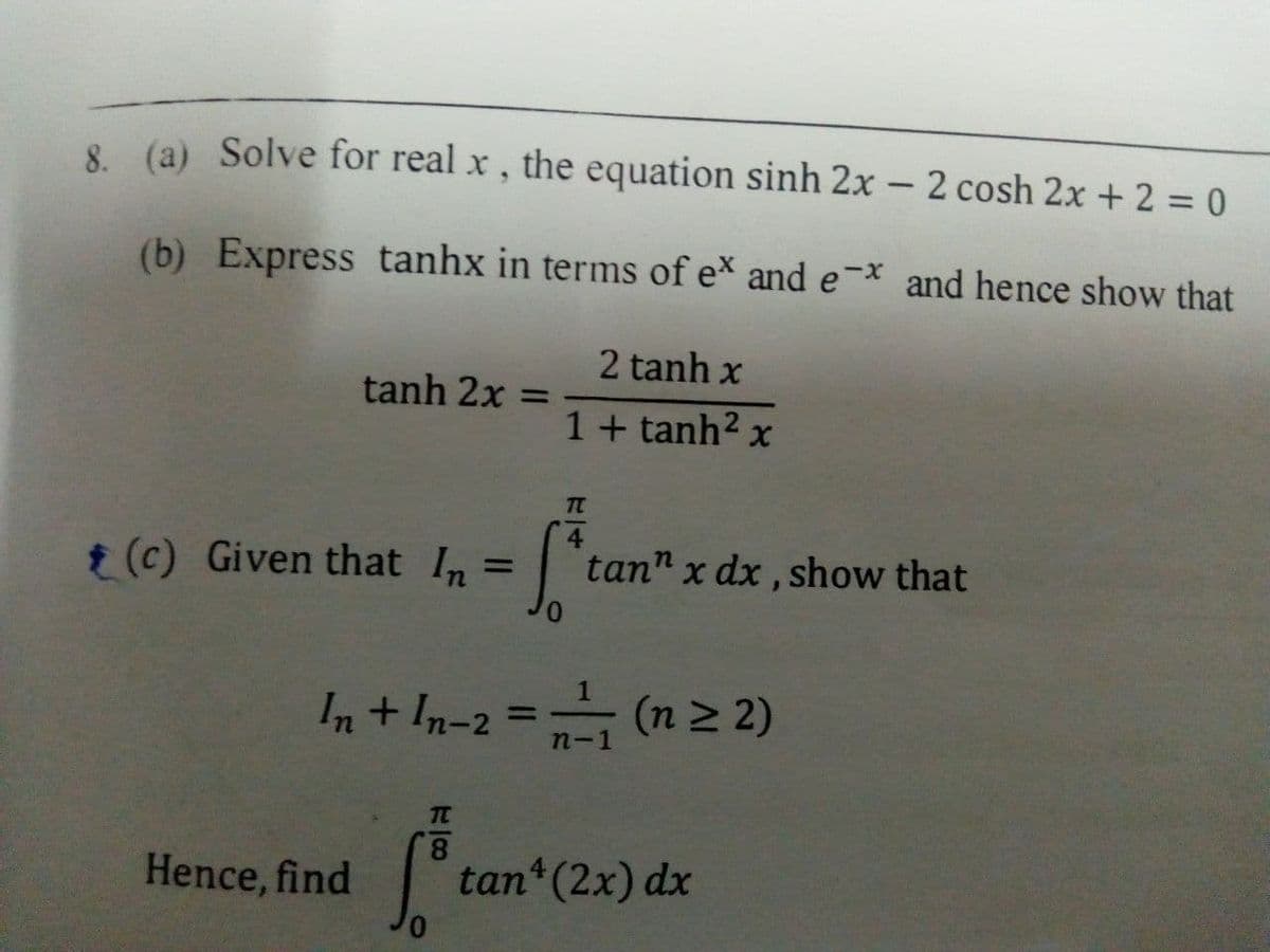 8 (a) Solve for real x , the equation sinh 2x – 2 cosh 2x + 2 = 0
(b) Express tanhx in terms of ex and e-x and hence show that
2 tanh x
tanh 2x =
1+ tanh2 x
t (c) Given that In =
tan" x dx , show that
%3D
In+ In-2 = (n2 2)
(n 2 2)
%3D
TC
8.
Hence, find
tan (2x) dx
