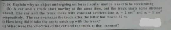 2. (a) Explain why an object undergoing uniform circular motion is said to be accelerating
(b) A car and a truck start moving at the same time, but the truck starts some distance
ahead. The car and the truck move with constant accelerations a, 2 ms" and a, 1 ms
respectively, The car overtakes the truck after the latter has moved 32 m.
1) How long did it take the car to catch up with the truck?
ii) What were the velocities of the car and the truck at that moment?
