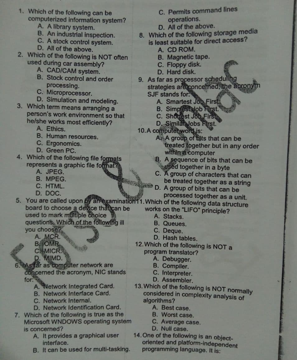 1. Which of the following can be
computerized information system?
A. A library system.
B. An industrial inspection.
C. A stock control system.
D. All of the above.
2. Which of the following is NOT often
used during car assembly?
A. CAD/CAM system.
B. Stock control and order
C. Permits command lines
operations.
D. All of the above.
8. Which of the following storage media
is least suitable for direct access?
A. CD ROM.
B. Magnetic tape.
C. Floppy disk.
D. Hard disk.
9. As far as processor schedulling
strategies are concemed, the acronym
SJF stands for:
processing.
C. Microprocessor.
D. Simulation and modeling.
3. Which term means arranging a
person's work environment so that
he/she works most efficiently?
A. Ethics.
B. Human resources.
C. Ergonomics.
D. Green PC.
4. Which of the following file formats
represents a graphic file founat?
A. JPEG.
B. MPEG.
C. HTML.
D. DOC.
A. Smartest Job First
B. Simpfestlob First.
C. Shonest Job First
D Similar Jobs First.
10.A computenword is:
A A group of bits that can be
treated together but in any order
within a computer
B. A sequence of bits that can be
used together in a byte
C. A group of characters that can
be treated together as a string
D. A group of bits that can be
processed together as a unit.
5. You are called upon by an examination11.Which of the following data structure
board to choose a device that can be
used to mark multiple choice
questions. Which of the following ill
you choose?
A. MCR.
BOMR
CAMICR.
D. MIMD.
6. As far as computer network are
concerned the acronym, NIC stands
for:
A. Network Integrated Card.
B. Network Interface Card.
C. Network Internal.
D. Network Identification Card.
works on the "LIFO" principle?
A. Stacks.
B. Queues.
C. Deque.
D. Hash tables.
12.Which of the following is NOT a
FOtsa&nlac
program translator?
A. Debugger.
B. Compiler.
C. Interpreter.
D. Assembler.
13. Which of the following is NOT normally
considered in complexity analysis of
algorithms?
A. Best case.
B. Worst case.
C. Average case.
D. Null case.
14.One of the following is an object-
oriented and platform-independent
programming language. It is:
7. Which of the following is true as the
Microsoft WNDOWS operating system
is concerned?
A. It provides a graphical user
interface.
B. It can be used for multi-tasking.
