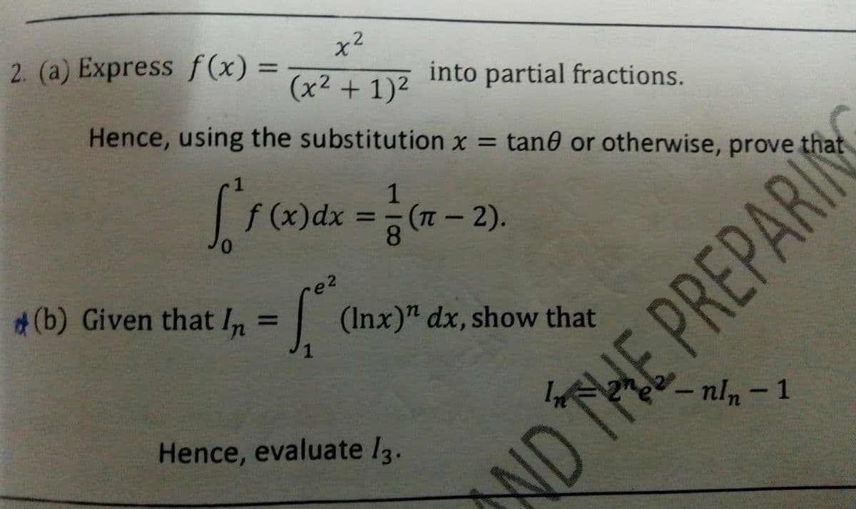 x2
2. (a) Express f (x)
into partial fractions.
%3D
(x2 + 1)2
Hence, using the substitution x = tan0 or otherwise, prove that
1
f (x)dx
(-2).
8.
(b) Given that In = ||
(Inx)" dx, show that
%3D
-nln- 1
Hence, evaluate I3.
ND THE PREPARI
