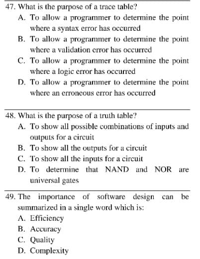 47. What is the purpose of a trace table?
A. To allow a programmer to determine the point
where a syntax error has occurred
B. To allow a programmer to determine the point
where a validation crror has occurred
C. To allow a programmer to determine the point
where a logic error has occurred
D. To allow a programmer to determine the point
where an erroneous error has occurred
48. What is the purpose of a truth lable?
A. To show all possible combinations of inputs and
outputs for a circuit
B. To show all the outputs for a circuit
C. To show all the inputs for a circuit
D. To determine that NAND and NOR are
universal gates
49. The importance of software design can be
summarized in a single word which is:
A. Efficiency
B. Accuracy
C. Quality
D. Complexity
