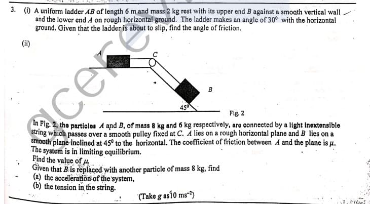 3. (1) A uniform ladder AB of length 6 m and mass 2 kg rest with its upper end B against a smooth vertical wall
and the lower end A on rough horizontal ground. The ladder makes an angle of 30° with the horizontal
ground. Given that the ladder is about to slip, find the angle of friction.
(ii)
се
cek
In Fig. 2, the partiolos A and B, of mass 8 kg and 6 kg respectively, are connected by a light Inextensible
string which passes over a smooth pulley fixed at C. A lies on a rough horizontal plane and B lies on a
smooth plane inclined at 45° to the horizontal. The coefficient of friction between A and the plane is µ.
The system is in limiting equilibrium.
Find the value of µ.
Given that B is replaced with another particle of mass 8 kg, find
(a) the acceleratioön of the system,
(b) the tension in the string.
Fig. 2
(Take g así0 ms-*)
