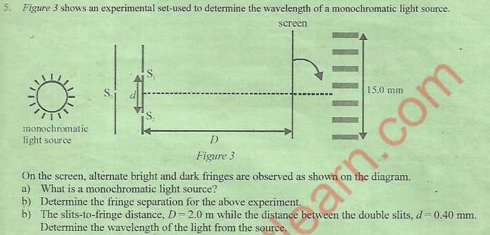 5. Figure 3 shows an experimental set-used to determine the wavelength of a monochromatic light source.
screen
Si
15.0 mm
monochromatic
light source
Figure 3
On the screen, alternate bright and dark fringes are observed as shown on the diagram.
a) What is a monochromatic light source?
b) Determine the fringe separation for the above experiment.
b) The slits-to-fringe distance, D=2.0 m while the distance between the double slits, d 0.40 mm.
Determine the wavelength of the light from the source.
n.com
