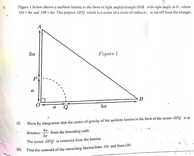 Figure I below shows a uniform lamina in the form of right angled triangle OAB with right angle at O, where
OA = 4a and OB = 6a The portion OPO which is a sector of a cirele of radius a, is cut off from the triangle.
5.
A
За
Figure 1
P
a
B
5a
(i)
Show by integration that the centre of gravity of the uniform lamina in the form of the sector OP) is at
4a
distance
from the bounding radii.
The sector OPO is removed from the lamina.
(1) Find the centroid of the remaining lamina-from OA and from OB.
