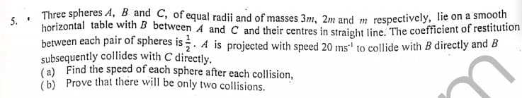 5.
Three spheres A, B and C, of equal radii and of masses 3m, 2m and m respectively, lie on a smooth
horizontal table with B between A and C and their centres in straieht line. The coefficient of restitution
between each pair of spheres is . A is projected with speed 20 ms' to collide with B directly and B
subsequently collides with C directly.
(a) Find the speed of each sphere after each collision,
(b) Prove that there will be only two collisions.
