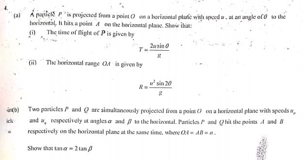 (a) Á pațtiçle P " is projected from a point O on a horizontal plarie with speed u, at an angle of o to the
horizointal, It hits a point A on the horizontal plane. Show ihiat:
(i) The time of Night of P is given by
2usin 0
T =
(ii) The horizontal range O4 is given by
R= sin 20
intb)
Two particles P and Q are simultancously projected from a point () on a horizontal plane with spceds u,
icle
and u, respectively at angles a and p to the horizontal. Particles P and Qhit the points A and B
respectively on the horizontal plane at the same time, where O4 = AB = a.
%3D
Show that tan a = 2 tan B
