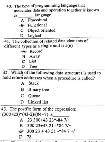 40. The type of programming language that
associates data and operation together is known
language
A Procedural
B Functional
C Object oriented
D Logical
41. The collection of related data elements of
different types as a single unit is a(n)
A Record
В Aray
CList
as
D Tree
42. Which of the following data structures is used to
hold retum addresses when a procedure is called?
A Stack
B Binary tree
C Queue
D Linked list
43. The postfix form of the expression:
(300+23) (43-2)/(84+7) is_
A 23 300+43 23*-84 7/+
B 300 23+43 21 -*84 7/+
e 300 23 + 43 21 -*84 7 +/
D 78
