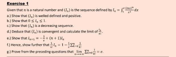 Exercise 1
Given that n is a natural number and (I,) is the sequence defined by I, =
e(Inx)"
%3D
a.) Show that (!,) is welled defined and positive.
b.) Show that 0 s S1.
c.) Show that (In) is a decreasing sequence.
d.) Deduce that (I,) is convergent and calculate the limit of.
e.) Show that I1 = -+ (n + 1)
f.) Hence, show further that , = 1-E
8.) Prove from the preceding questions that lim E-o = e.
Zk=0 k
n+00
