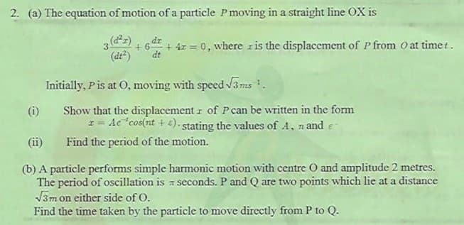 2. (a) The equation of motion of a particle P moving in a straight line OX is
dr
+ 6
+ 4z = 0, where ris the displacement of P from O at time t.
(dt)
dt
Initially, Pis at O, moving with specd V3ms .
(i) Show that the displacement r of Pcan be written in the form
I = Ac "cos(nt + €). stating the values of A, n and e
(ii)
Find the period of the motion.
(b) A particle performs simple harmonic motion with centre O and amplitude 2 metres.
The period of oscillation is a seconds. P and Q are two points which lie at a distance
V3m on either side of O.
Find the time taken by the particle to move directly from P to Q.
