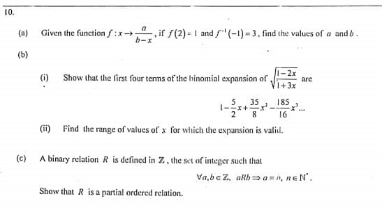 10.
a
(a)
Given the function f:x , if f(2) = I and f(-1) = 3. find the values of a and b.
b-x
(b)
1- 2x
Vi+3x
(i) Show that the first four terms of the binomial expansion of
are
35
-x+
185
16
(ii) Find the range of values of x for which the expansion is valid.
(c)
A binary relation R is defined in Z, the set of integer such that
Va,bc 2, akb= a = i, ne N'.
Show that R is a partial ordered relation.
