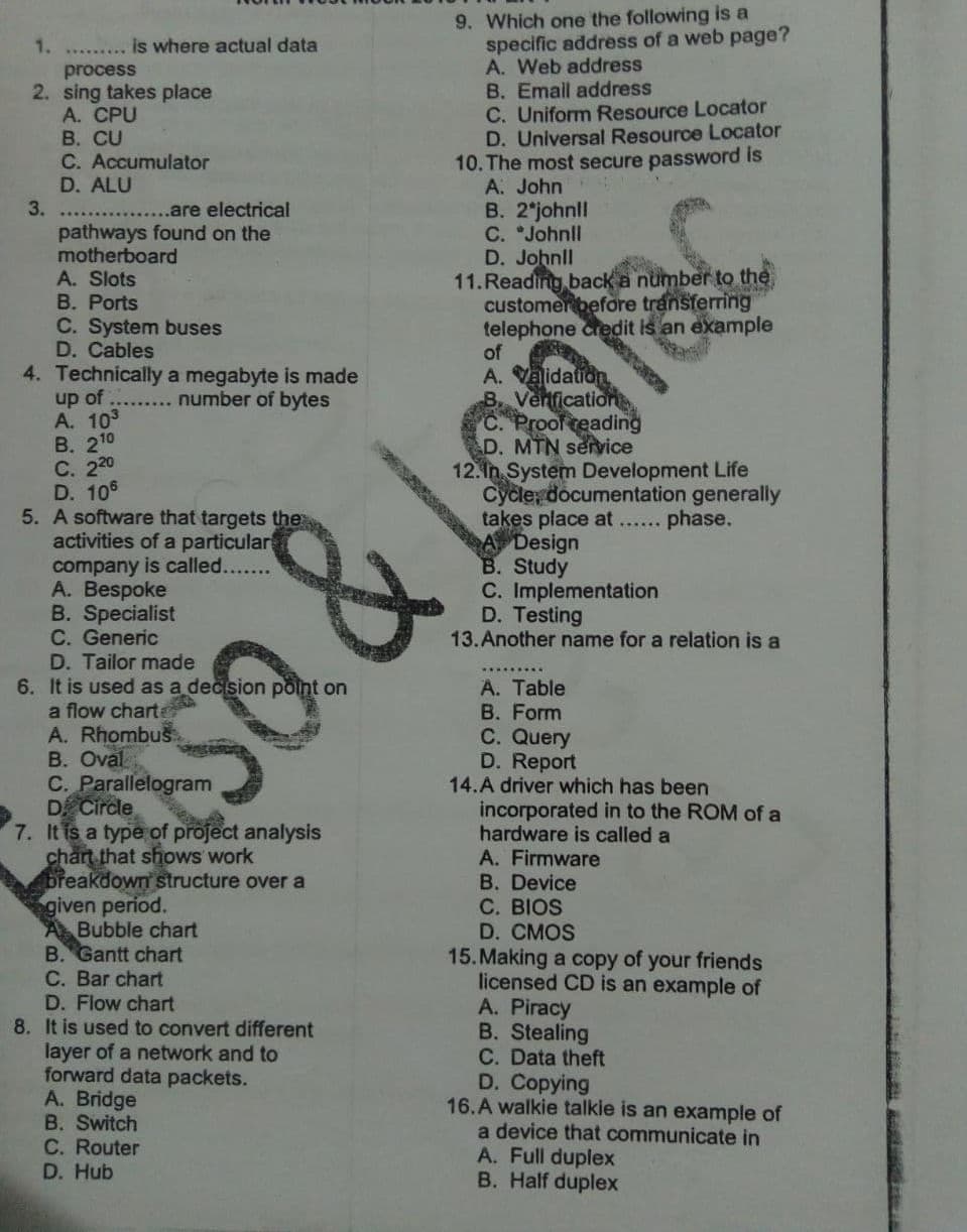 9. Which one the following is a
specific address of a web page?
A. Web address
B. Email address
C. Uniform Resource Locator
D. Universal Resource Locator
10. The most secure password is
A. John
B. 2 johnll
C. *Johnll
D. Johnll
11.Reading back a number to the
customerbefoờre transferring
telephone credit is an example
1. ..
is where actual data
process
2. sing takes place
A. CPU
В. CU
C. Accumulator
D. ALU
3.
....are electrical
pathways found on the
motherboard
A. Slots
B. Ports
C. System buses
D. Cables
4. Technically a megabyte is made
up of
A. 103
В. 210
С. 220
D. 106
5. A software that targets the
activities of a particular
company is called....
A. Bespoke
B. Specialist
C. Generic
D. Tailor made
A. Vaidation
B. Venficatior
C. Proof reading
D. MTN service
12. In System Development Life
Cycle, documentation generally
takes place at.. phase.
A Design
B. Study
C. Implementation
D. Testing
13.Another name for a relation is a
number of bytes
......
B. Oval
C. Parallelogram
D Circle
7. It is a type of project analysis
charn that shows work
breakdown structure over a
given period.
Bubble chart
B. Gantt chart
C. Bar chart
D. Flow chart
8. It is used to convert different
layer of a network and to
forward data packets.
A. Bridge
B. Switch
C. Router
D. Hub
A. Table
B. Form
C. Query
D. Report
14.A driver which has been
incorporated in to the ROM of a
hardware is called a
A. Firmware
B. Device
C. BIOS
D. CMOS
15. Making a copy of your friends
licensed CD is an example of
A. Piracy
B. Stealing
C. Data theft
D. Copying
16.A walkie talkie is an example of
a device that communicate in
A. Full duplex
B. Half duplex
& Legiay
