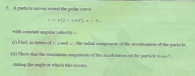 5. A particle moves round the polar curve
a(2 + cos 0), a > 0,
with constant angular velocity w.
(i) Find, in terms of r, a and w, the radial component of the acceleration of the particle.
(ii) Show that the maximum magnitude of the acceleration of the particle is 4au,
stating the angle at which this occurs.
