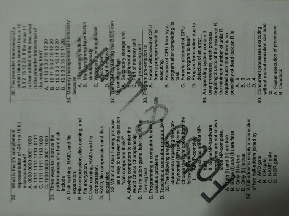30. What is the 2's complement
35. The preorder transversal of a
certain binary search tree is 10
53215 12 20, If the value 11
is then added to this tree, what
is the preorder transversal of
the resulting tre0?
A. 11 10 53 2 15 12 20
B. 10 11 532 15 12 20
C. 10 532 1511 12 20
D. 10 532 15 12 11 20.
representation of-24 in a 16 bit
microcomputer?
B. 1111 1111 1110 0111
0o win 100000 0000
C. 1111 1111 1110 1000
0o win 100000 0000
31. Three ways to Improve the
performances of a hard disk
include
A. Disk caching, RAID, and file
expansion.
B. File compression, disk caching, and
file encryption.
C. Disk caching, RAID and file
compression.
D. RAID, file compression and disk
expansion.
32. What did Alan Turning propose
as a way to answer the question
"can computers think?"
A. Allowing computers to enter the
World Chess Championship
B. The imitation game, later called the
Turning test
C. Programming a computer to solve
calculus problems
D. Teaching a computer program itself
33. The following are the
statements regarding the Non-
Polynomial (NP) problems.
Choose the right option from the
followlng options
1.
36. Memory management is necessary
because
A. Tfie memory is finite
B. Many programs have to run
C. Weoperatea in a multitask
ervironmert
D. Allof the above
37. The ROM Containing the BIOS can
considered as
ag
A Secondary storage unit
BA peripheral unit
C. Part of memory unit
processing unit
38. Program pre-emption is
A. Forced withdrawal of CPU
from a program which is
executing.
B. Release of CPU from by a
program after completing its
task.
C. Forceful allotment of CPU
by a program to itself
D. Program termination due to
detection of an error
AIRNP-complete
problems are not NP-
hard
II. SomeNP-hardware
problems are not known
to be NP-complete.
39. An operating system.contain 3
user processes, each process
requiring 2 units of the resource R.
the minimum number of units R
required such that there is no
possibility of dead lock on R is
A. 6
B. 3
C. 5
A. Both (I) and (II) are true
B. Bothe (1) and (II) are false
C. Only (I) is true
D. Only (II) is true
34. A full-adder is simply a connection
of two half-adders joined by
A. AND gate
B. OR gate
C. NAND gate
D. NOR gate
40. Concurrent processes executing
without mutual execution can lead
A. Faster execution of processes
B. Deadlock

