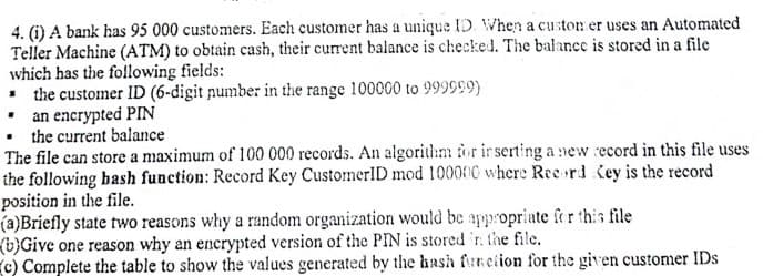 4. (i) A bank has 95 000 customers. Each customer has a unique ID. When a custon er uses an Automated
Teller Machine (ATM) to obtain cash, their current balance is checked. The balance is stored in a file
which has the following fields:
• the customer ID (6-digit pumber in the range 100000 to 999999)
• an encrypted PIN
• the current balance
The file can store a maximum of 100 000 records. An algorithm for ir serting a new ecord in this file uses
the following bash function: Record Key CustomerID mod 100000 where Ree rd. Key is the record
position in the file.
(a)Briefly state two reasons why a random organization would be appropriate fer this file
(b)Give one reason why an enerypted version of the PIN is stored 'r. the file.
c) Complete the table to show the values generated by the hash funciion for the given customer IDs
