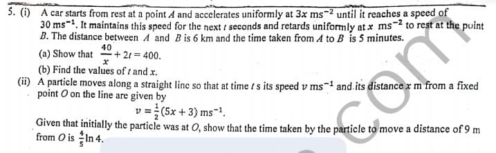 5. (i) A car starts from rest at a point A and accelerates uniformly at 3x ms-2 until it reaches a speed of
30 ms-1. It maintains this speed for the next / seconds and retards uniformly at x ms-2 to rest at the puint
B. The distance between A and B is 6 km and the time taken from A to B is 5 minutes.
40
(a) Show that + 21 = 400.
(b) Find the values of t and x.
(ii) A particle moves along a straight line so that at time ts its speed v ms-1 and.its distance x m from a fixed
point O on the line are given by
v =(5x + 3) ms-1.
Given that initially the particle was at O, show that the time taken by the particle to move a distance of 9 m
from O is In 4.
