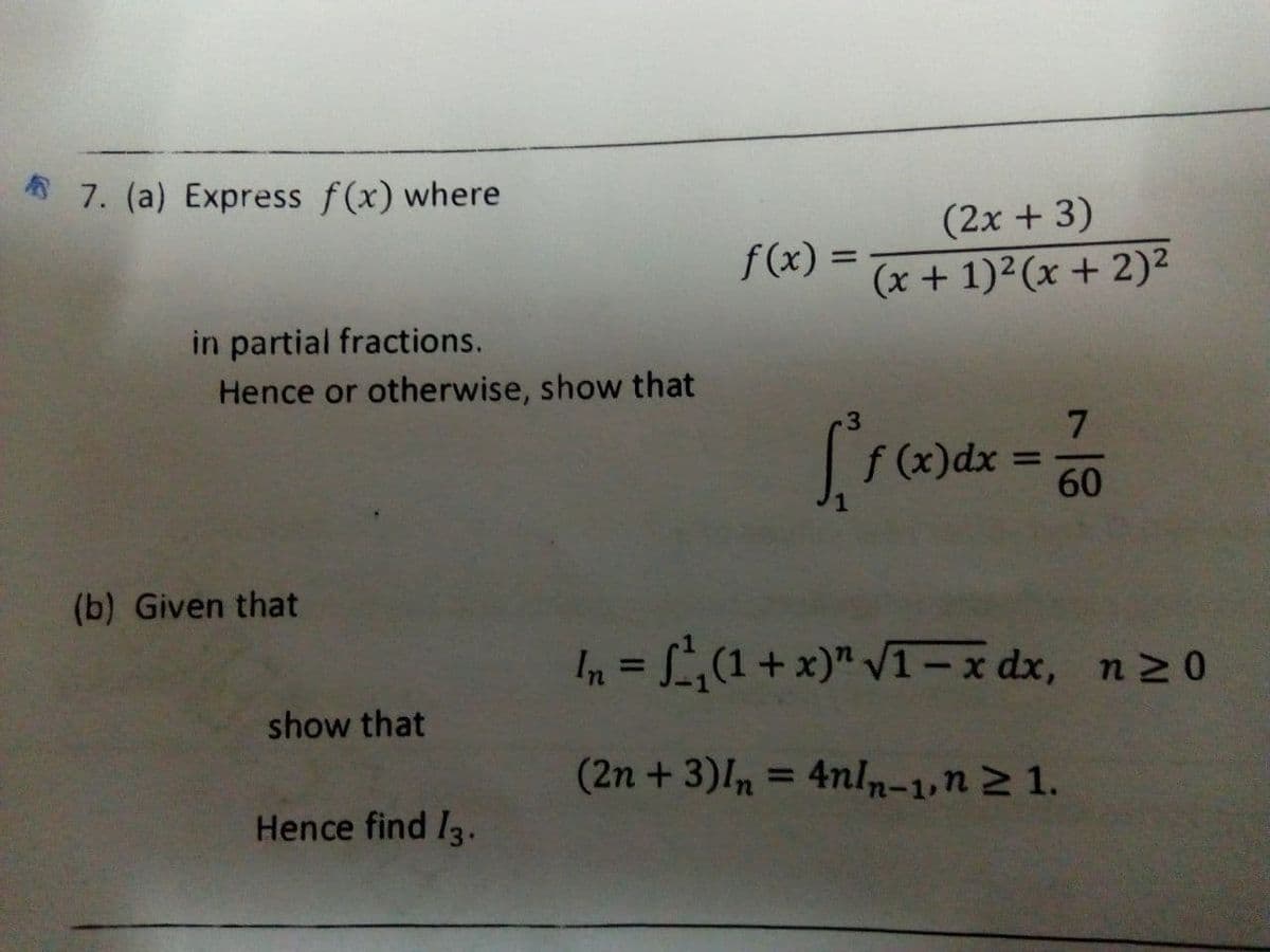 * 7. (a) Express f(x) where
(2x + 3)
f(x) =
(x + 1)²(x + 2)²
in partial fractions.
Hence or otherwise, show that
7.
S()dx = 60
%3D
(b) Given that
In = (1+ x)" VT– x dx, n2 0
%3D
show that
(2n +3)n = 4nln-1,n2 1.
%3D
Hence find I3.
