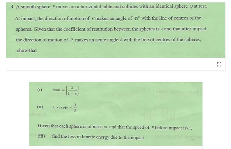 4. A smooth sphere P moves on a horizontal table and collides with an identical sphere Qat rest.
At impact, the direction of motion of Pmakes an angle of 45° with the line of centres of the
spheres. Given that the coefficient of restitution between the spheres is e and that after impact,
the direction of motion of P makes an acute angle e with the line of centres of the spheres,
show that
(i)
tane =
(ii)
0< coto
Given that each sphere is of mass m and that the speed of P before impact is U,
(iii)
find the loss in kinetic energy due to the impact.
