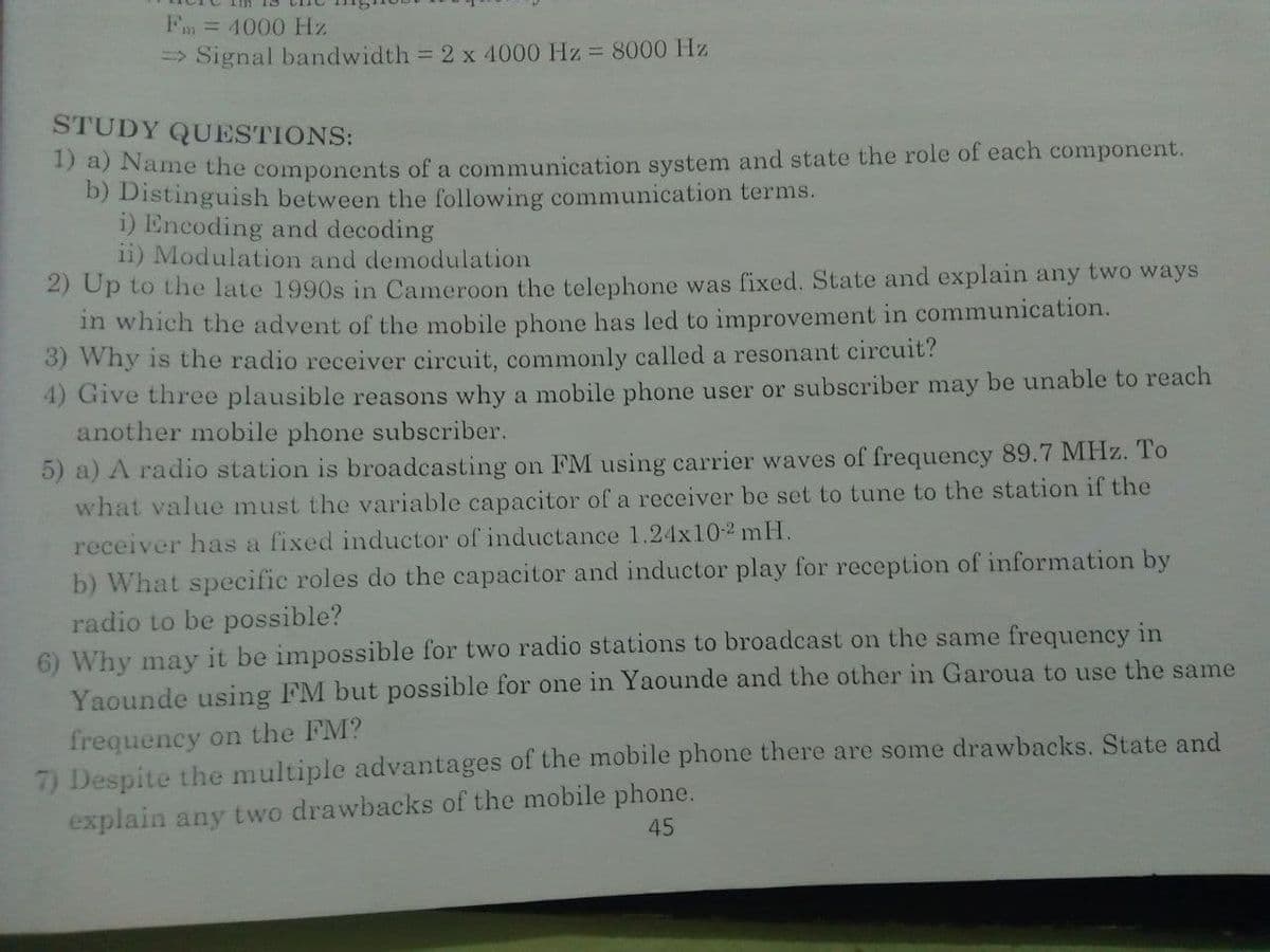 Fm = 4000 Hz
=> Signal bandwidth = 2 x 4000 Hz = 8000 Hz
STUDY QUESTIONS:
* a) Name the components of a communication system and state the role of each component.
D) Distinguish between the following communication terms.
i) Encoding and decoding
ii) Modulation and demodulation
2) Up to the late 1990s in Cameroon the telephone was fixed. State and explain any two ways
in which the advent of the mobile phone has led to improvement in communication.
3) Why is the radio receiver circuit, commonly called a resonant circuit?
4) Give three plausible reasons why a mobile phone user or subscriber may be unable to reach
another mobile phone subscriber.
5) a) A radio station is broadcasting on FM using carrier waves of frequency 89.7 MHz. To
what value must the variable capacitor of a receiver be set to tune to the station if the
receiver has a fixed inductor of inductance 1.24x102 mH.
b) What specific roles do the capacitor and inductor play for reception of information by
radio to be possible?
6) Why may it be impossible for two radio stations to broadcast on the same frequency in
Yaounde using FM but possible for one in Yaounde and the other in Garoua to use the same
frequency on the FM?
7) Despite the multiple advantages of the mobile phone there are some drawbacks. State and
explain any two drawbacks of the mobile phone.
45
