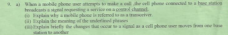 9. a) When a mobile phone user attempts to make a call ,the cell phone connected to a base station
broadcasts a signal requesting a service on a control channel.
(i) Explain why a mobile phone is referred to as a transceiver.
(ii) Explain the meaning of the underlined phrases
(iii) Explain briefly the changes that occur to a signal as a cell phone user moves from one base
station to another
