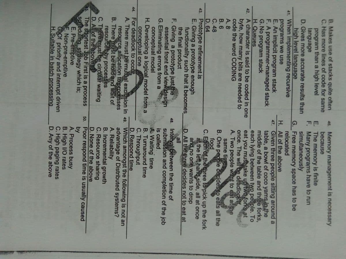 B. Makes use of stacks quite often
C. Has more lines of code for same
program than a high level
language
D. Gives more accurate results than
high level language
41. When implementing recursive
46. Memory management is necessary
because
E. The memory is finite
F. Many programs have to run
simultaneously
G. Free memory space has to be
relocated
H. All of the above
47. Given three people sitting around a
table, a bowl of coco yams in the
middle of the table and three forks,
each lying between two people. To
eat you musttake up two forks at
once. The will be
A. Two people want to eat at the
same time
B. One people decides to eats all the
food
C. Each of the three to pick up the fork
at the left hand side, all at once
and no oné wants to drop
D. All the three decides not to eat at
all
programs we use
E. An implicit program stack
F. A programmer-managed stack
G. No program stack
H. Queues
42. A character is said to be coded in one
byte, how many bits are needed to
code the word CODING
A. 8
В. 6
C. 48
D. 64
43. Prototype refinement is
E. Giving a prototype enough
functionality such that it becomes
the final product
F. Giving a prototype just he
essential front end view design
G. Eliminating errors from a
conceptual model
H. Developing a logical model from a
conceptual one
deadlock if
48. Interval between the time of
submission and completion of the job
is called,
A. Waiting time
B. Turnaround time
C. Throughput
D. Respond time
44. For deadlock to occur,
A. There must be mutual exclusion in 49. Which amongst the following is not an
resource allocation to processes
B. There must be hold and wait of
resources by processes
C. There must be circular waiting
D. All of the above
The shortest Job First is a process
scheduling strategy which is;
E. Pre-emptive
F. Non-pre-emptive
Gof priority and interrupt driven
H.Suitable in batch processing
advantage of Distributed systems?
A. Reliability
B. Incremental growth
C. Resource sharing
D. None of the above
50. Poor respond time is usually caused
by
A. Process busy
B. High 1/O rates
C. High paging rates
D. Any of the above
Fotso * onl
