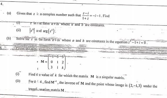 4.
z-i
=-i-1. Find
I+z
(a)
Given that z is a complex number such that
tit
z İnTEToraaFor where a and 6 are constants.
(ii)
F| and arg(z'):
(b)
Sölve for z in he form a+bi where a and b are cónstants in the equation z -1+i=0.
Gven the maris
1=3-5
• M=|0
3
(i)
Find ti e value of k for which the matrix M is a singular matrix.
(ii)
For k 4, find M", the inverse of M and the point whose image is (2,-1,3) under the
transformation matrix M.
