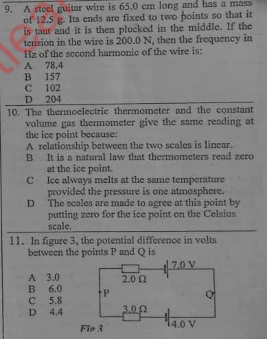 9. A steel guitar wire is 65.0 cm long and has a mass
of 12.5 g. Its ends are fixed to two points so that it
is taut and it is then plucked in the middle. If the
tension in the wire is 200.0 N, then the frequency in
Hz of the second harmonic of the wire is:
78.4
157
102
204
10. The thermoelectric thermometer and the constant
volume gas thermometer give the same reading at
the ice point because:
A relationship between the two scales is linear.
It is a natural law that thermometers read zero
B
at the ice point.
Ice always melts at the same temperature
provided the pressure is one atmosphere.
The scales are made to agree at this point by
putting zero for the ice point on the Celsius
scale.
11. In figure 3, the potential difference in volts
between the points P and Q is
A 3.0
B 6.0
C 5.8
D 4.4
2.0 2
14.0 V
Fio 3
ABCD
