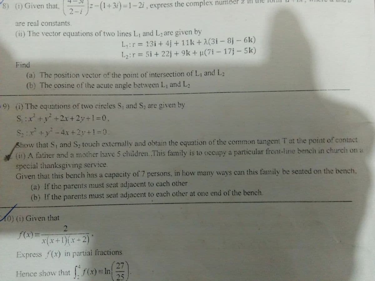 8) () Given that,
-(++3i) =1-2i, express the complex number 2
2-i
are real constants.
(ii) The vector equations of two lines L1 and L2 are given by
L:r = 13i + 4j + 11k +2(3i - 8j - 6k)
L2:r = 5i + 22j + 9k + u(7i - 17j – 5k)
Find
(a) The position vector of the point of intersection of L, and L2
(b) The cosine of the acute angle between L, and L2
-9) (i) The equations of two circles S, and S2 are given by
S:x +y +2x+2y+1=0,
Sr +y-4x +2y+1=0.
Show that S and S, touch externally and obtain the equation of the cemmon tangent T at the point of contact
(it) A father and a mother have 5 children.This family is to occupy a particular front-line bench in church on a
special thanksgiving service.
Given that this bench has a capacity of 7 persons, in how many ways can this family be seated on the bench,
(a) If the parents must seat adjacent to each other
(b) If the parents must seat adjacent to each other at one end of the bench.
0) (i) Given that
f(x)=-
x(x+1)(x+2)
Express f(x) in partial fractions.
27
Hence show that f(x)= In
