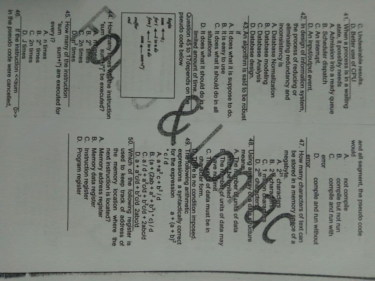 C. Undesirable results.
D, Better use of CPU
41. When a process Is in a waiting
state, it possibly needs
A. Admission into a ready queue
B. Scheduler dispatch
C. An interrupt.
D. An input/output event.
42. In design of information system,
the process of reducing or
eliminating redundancy and
inconsistency is
A. Database Normalization
B. Database modeling
C. Database Analysis
D. Database design.
43.An algorithm is sald to be robust
if
A. It does what it is suppose to do.
B. It is easy to use
C. It does what it should do in all
situations
D. It does what it should do in.a
limited amount of time.
Question 45 to 17depends on the
pseudo code below
and all segment, the pseudo code
would
A..
В.
not compile
compile but not run
compile and run with
С.
error
D.
compile and run without
error
47. How many characters of text can
be stored in a memory space of a
megabyte.
A. 221 characters
B. 2characerst
C. 1 million characters
D. 220 characters
48. Using agRarray ota data structure
means
A. The number of units of data
must.be limited
B The numben of units of data may
have ng limit
C. The units of data must be in
character form.
D There is no condition imposed.
49. The following arithmetic
expressions a syntactically correct
for the expression
*c/d
A. a +a? c + b? /d
B. (a + (2ab + a? +b) c)/d
C. a/d+a c/d + b c/d + 2abc/d
D. a + a c/d + b c/d 2abc/d
50. Which of the following register is
used to keep track of address of
the memory location where the
next instruction is located?
A. Memory address register
B. Memory data register
C. Instruction register
D. Program register
Lonlac
a + (a + b)?
begin
sum +0;
for i to n do
forej -1 to n do
Jum -sum+"
endfor
end
44. How many times willthe instruction
"sum
sumij" be executed?
ntimes
В. 2" times
C. 2n times
Dan times
45. How many of the instruction
"sum
sum+i*j are executed for
every i?
A. n times
B. 2 times
C. 2n times
D. J times
If the instruction <<sum
in the pseudo code were cancelled,
46.
0>>

