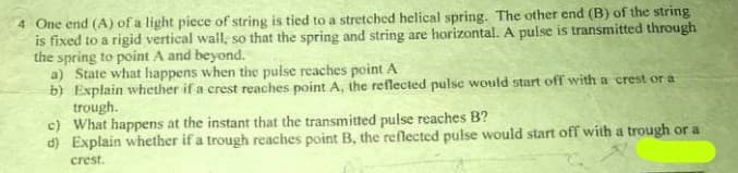 One end (A) of a light piece of string is tied to a stretched helical spring. The other end (B) of the string
is fixed to a rigid vertical wall, so that the spring and string are horizontal. A pulse is transmitted through
the spring to point A and beyond.
a) State what happens when the puise reaches point A
b) Explain whether if a crest reaches point A, the reflected pulse would start off with a crest or a
trough.
c) What happens at the instant that the transmitted pulse reaches B?
d) Explain whether if a trough reaches point B, the reflected pulse would start off with a trough or a
crest.
