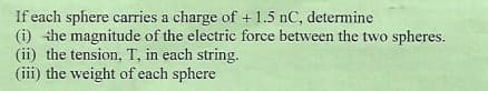 If each sphere carries a charge of + 1.5 nC, determine
(i) the magnitude of the electric force between the two spheres.
(ii) the tension, T, in each string.
(iii) the weight of each sphere
