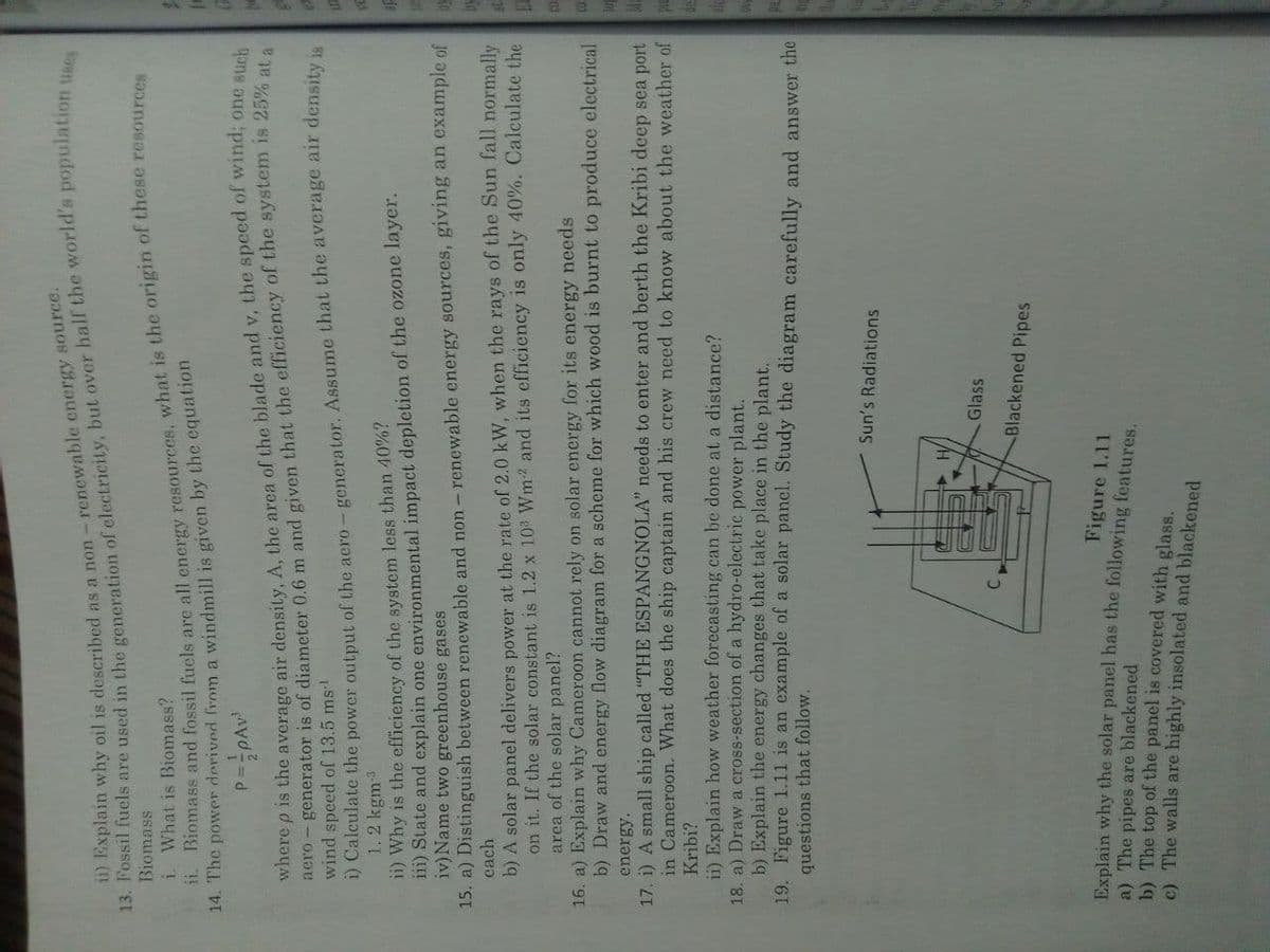 13. in the of but the uses
ii) oil is as a energy source.
ii. Biomass and fossil fuels are all what is the origin of these resources
Biomass
i. What is Biomass?
14. The power derived from a windmill is given by the equation
er - generator is of diameter 0.6 m and given that the efficiency of the system is 25% at a
wind speed of 13.5 ms!
P.
o p is the average air density, A, the area of the blade and v, the speed of wind; one such
1) Calculate the power output of the aero – generator. Assume that the average air density ja
1.2 kgm3
11) Why is the efficiency of the system less than 40%?
11) State and explain one environmental impact depletion of the ozone layer.
iv) Name two greenhouse gases
15. a) Distinguish between renewable and non - renewable energy sources, giving an example of
cach
b) A solar panel delivers power at the rate of 2.0 kW, when the rays of the Sun fall normally
on it. If the solar constant is 1.2 x 10 Wm2 and its efficiency is only 40%. Calculate the
area of the solar panel?
16. a) Explain why Cameroon cannot rely on solar energy for its energy needs
b) Draw and energy flow diagram for a scheme for which wood is burnt to produce electrical
energy.
17. i) A small ship called "THE ESPANGNOLA" needs to enter and berth the Kribi deep sea port
in Cameroon. What does the ship captain and his crew need to know about the weather of
Kribi?
ii) Explain how weather forecasting can be done at a distance?
18. a) Draw a cross-section of a hydro-electric power plant.
b) Explain the energy changes that take place in the plant.
19. Figure 1.11 is an example of a solar panel. Study the diagram carefully and answer the
questions that follow.
Sun's Radiations
Glass
Blackened Pipes
Figure 1.11
Explain why the solar panel has the following features.
a) The pipes are blackened
b) The top of the panel is covered with glass.
c) The walls are highly insolated and blackened
