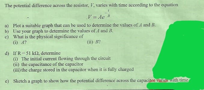 The potential difference across the resistor, V, varies with time according to the equation
y = Ae B
%3D
a) Plot a suitable graph that can be used to determine the values of A and B.
b) Use your graph to determine the values of A and B.
c) What is the physical significance of
(i) A?
(ii) B?
d) If R= 51 k2, determine
(i) The initial current flowing through the circuit
(ii) the capacitance of the capacitor
(iii) the charge stored in the capacitor when it is fully charged
%3D
e) Sketch a graph to show how the potential difference across the capacitor varies with time.
