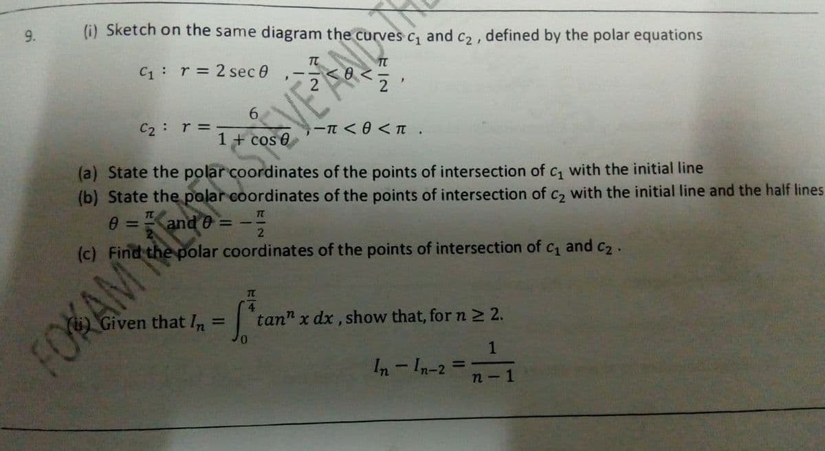 9.
(i) Sketch on the same diagram the curves
C1
and
C2,
defined
by the polar equations
C1: r = 2 sec 0
6.
C2: r=.
1 + cos e
VE AO
(a) State the polar coordinates of the points of intersection of c, with the initial line
(b) State the palar coordinates of the points of intersection of c2 with the initial line and the half lines
(c) Find the polar coordinates of the points of intersection of
C1
and C2.
TC
4
Given that In = | tan" x dx, show that, for n 2 2.
%3D
FOKAM MES
In - In-2 =
%3D
n - 1
