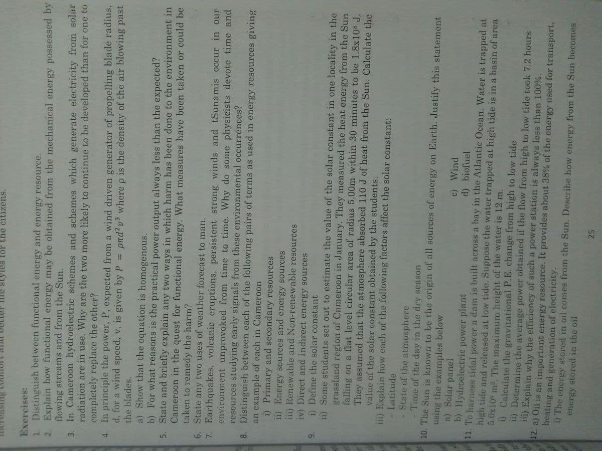 nd better fe styles for the citizens.
Exercises:
1. Distinguish between functional energy and energy resource.
2. Explain how functional energy may be obtained from the mechanical energy possessed by
flowing streams and from the Sun.
3. In Cameroon hydroelectric schemes and schemes which generate electricity from solar
radiation are in use. Why are the two more likely to continue to be developed than for one to
completely replace the other?
4. In principle the power, P, expected from a wind driven generator of propelling blade radius,
d, for a wind speed, v, is given by P =
ptd? v3 wherep is the density of the air blowing past
the blades.
a) Show that the equation is homogenous.
b) For what reasons is the practical power output always less than the expected?
5. State and briefly explain any two ways in which harm has been done to the environment in
Cameroon in the quest for functional energy. What measures have been taken or could be
taken to remedy the harm?
6. State any two uses of weather forecast to man.
7. Earthquakes, volcanic eruptions, persistent strong winds and tSunamis occur in our
environment unprovoked from time to time. Why do some physicists devote time and
resources studying early signals from these environmental occurrences?
8. Distinguish between each of the following pairs of terms as used in energy resources giving
an example of each in Cameroon
i) Primary and secondary resources
1) Energy sources and energy sources
iii) Renewable and Non-renewable resources
iv) Direct and Indirect energy sources
9.
i) Define the solar constant
11) Some students set out to estimate the value of the solar constant in one locality in the
grassland region of Cameroon in January. They measured the heat energy from the Sun
falling on a flat level circular area of radius 5.00m within 30 minutes to be 1.8x108 J.
They assumed that the atmosphere absorbed 110 J of heat from the Sun. Calculate the
value of the solar constant obtained by the students.
iii) Explain how each of the following factors affect the solar constant:
- Latitude
State of the atmosphere
Time of the day in the dry season
10. The Sun is known to be the origin of all sources of energy on Earth. Justify this statement
using the examples below
a) Solar panel
b) Hydroelectric power plant
11. To harness tidal power a dam is built across a bay in the Atlantic Ocean. Water is trapped at
high tide and released at low tide. Suppose the water trapped at high tide is in a basin of area
5.0x10 m2. The maximum height of the water is 12 m.
) Calculate the gravitational P.E. change from high to low tide
1i) Determine the average power obtained if the flow from high to low tide toolk 7.2 hours
iii) Explain why the efficiency of such a power station is always less than 100%.
12. a) Oil is an important energy resource. It provides about 38% of the energy used for transport,
heating and generation of electricity.
1) The energy stored in oil comes from the Sun. Describe how energy from the Sun becomes
c) Wind
d) biofuel
energy stored in the oil
