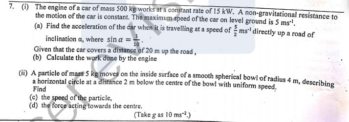 7. () The engine of a car of mass 500 kg works at a constant rate of 15 kW. A non-gravitational resistance to
the motion of the car is constant. The maximum speed of the car on level ground is 5 ms!.
(a) Find the acceleration of the car when it is travelling at a speed of ms' directly up a road of
inclination a, where sin a =.
Given that the car covers a distance of 20 m up the road,
(b) Calculate the work done by the engine
(ii) A particle of mass 5 kg moves on the inside surface of a smooth spherical bowl of radius 4 m, describing
a horizontal circle at a distance 2 m below the centre of the bowl with uniform speed.
Find
(c) the speed of the particle,
(d) the force acting towards the centre.
(Take g as 10 ms?.)
