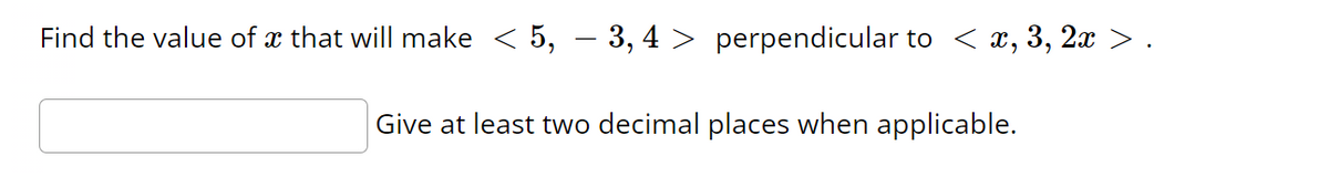 **Problem:**
Find the value of \( x \) that will make \( \langle 5, -3, 4 \rangle \) perpendicular to \( \langle x, 3, 2x \rangle \).

**Instructions:**
Give at least two decimal places when applicable.

**Explanation for Students:**
To determine the value of \( x \) that makes the vectors \( \langle 5, -3, 4 \rangle \) and \( \langle x, 3, 2x \rangle \) perpendicular, you need to use the concept of the dot product. Two vectors are perpendicular if and only if their dot product is zero.

The dot product of vectors \( \langle a_1, b_1, c_1 \rangle \) and \( \langle a_2, b_2, c_2 \rangle \) is given by:
\[ a_1 \cdot a_2 + b_1 \cdot b_2 + c_1 \cdot c_2 \]

For this problem, you need to set the dot product of \( \langle 5, -3, 4 \rangle \) and \( \langle x, 3, 2x \rangle \) equal to zero and solve for \( x \).

**Step-by-Step Solution:**
1. Compute the dot product:
\[ 5x + (-3 \cdot 3) + 4 \cdot 2x = 0 \]

2. Simplify the equation:
\[ 5x - 9 + 8x = 0 \]

3. Combine like terms:
\[ 13x - 9 = 0 \]

4. Solve for \( x \):
\[ 13x = 9 \]
\[ x = \frac{9}{13} \]
\[ x \approx 0.69 \]

Thus, the value of \( x \) that will make the vectors perpendicular is approximately \( 0.69 \).