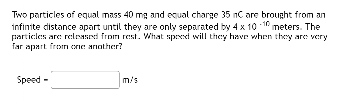 -10
Two particles of equal mass 40 mg and equal charge 35 nC are brought from an
infinite distance apart until they are only separated by 4 x 10 meters. The
particles are released from rest. What speed will they have when they are very
far apart from one another?
Speed
m/s