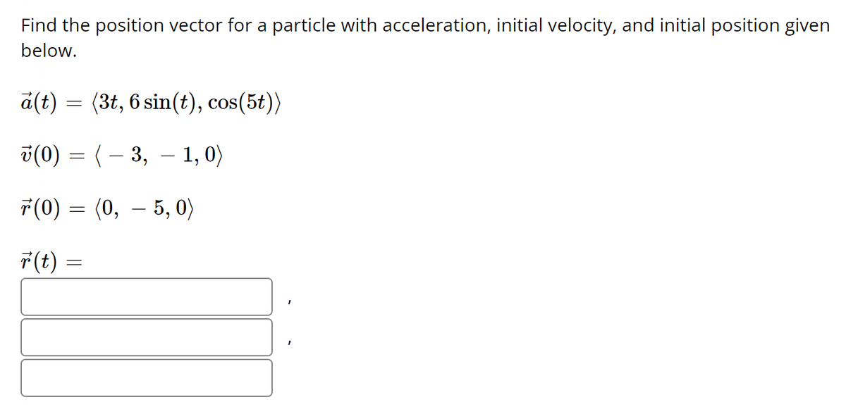 ### Problem Statement:

Find the position vector for a particle with acceleration, initial velocity, and initial position given below.

### Given Data:

**Acceleration:**
\[
\vec{a}(t) = \langle 3t, 6 \sin(t), \cos(5t) \rangle
\]

**Initial Velocity:**
\[
\vec{v}(0) = \langle -3, -1, 0 \rangle
\]

**Initial Position:**
\[
\vec{r}(0) = \langle 0, -5, 0 \rangle
\]

### Required Solution:

**Position Vector:**
\[
\vec{r}(t) = \left\{\begin{array}{c}
\ \text{[enter x-component here]}\ , \\
\ \text{[enter y-component here]}\ , \\
\ \text{[enter z-component here]}\ 
\end{array}\right\}
\]

### Explanation:

You need to determine the position vector \(\vec{r}(t)\) by integrating the given acceleration vector \(\vec{a}(t)\) to find the velocity vector \(\vec{v}(t)\), and then integrating \(\vec{v}(t)\) to find the position vector \(\vec{r}(t)\).