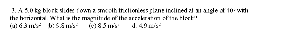 3. A 5.0 kg block slides down a smooth frictionless plane inclined at an angle of 40° with
the horizontal. What is the magnitude of the acceleration of the block?
(a) 6.3 m/s² (b) 9.8 m/s²
(c) 8.5 m/s²
d. 4.9 m/s²